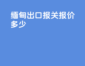缅甸出口报关报价多少