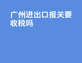 广州进出口报关要收税吗