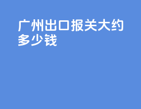 广州出口报关大约多少钱