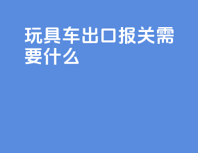 玩具车出口报关需要什么