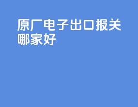 原厂电子出口报关哪家好