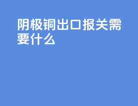 阴极铜出口报关需要什么