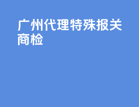 广州代理特殊报关商检