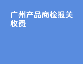 广州产品商检报关收费