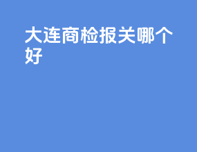大连商检报关哪个好