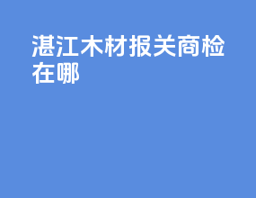 湛江木材报关商检在哪