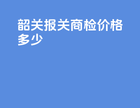 韶关报关商检价格多少