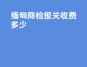 缅甸商检报关收费多少