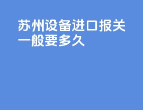 苏州设备进口报关一般要多久