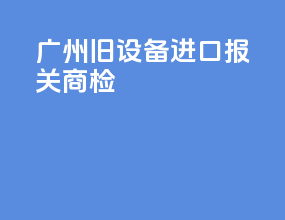 广州旧设备进口报关商检