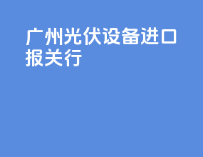 广州光伏设备进口报关行