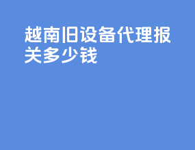越南旧设备代理报关多少钱