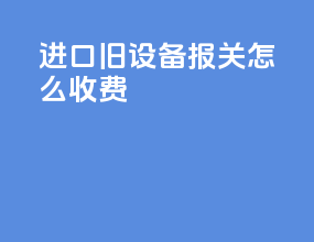 进口旧设备报关怎么收费