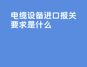 电缆设备进口报关要求是什么