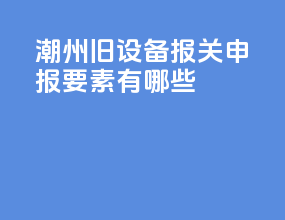 潮州旧设备报关申报要素有哪些