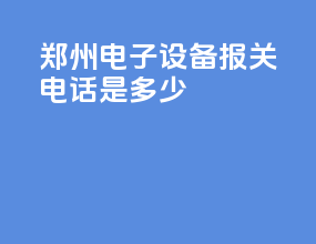 郑州电子设备报关电话是多少