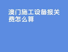 澳门施工设备报关费怎么算