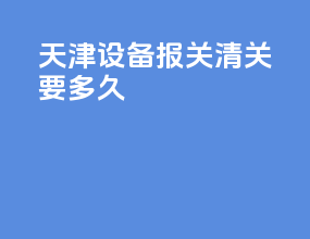 天津设备报关清关要多久