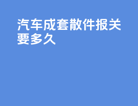 汽车成套散件报关要多久