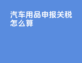 汽车用品申报关税怎么算