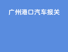 广州港口汽车报关