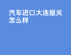 汽车进口大连报关怎么样