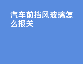 汽车前挡风玻璃怎么报关