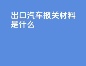 出口汽车报关材料是什么