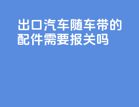 出口汽车随车带的配件需要报关吗