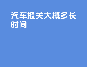 汽车报关大概多长时间