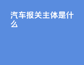 汽车报关主体是什么