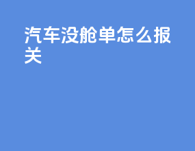 汽车没舱单怎么报关