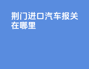 荆门进口汽车报关在哪里
