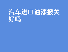 汽车进口油漆报关好吗