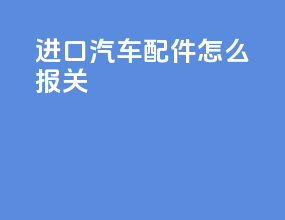 进口汽车配件怎么报关