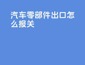汽车零部件出口怎么报关