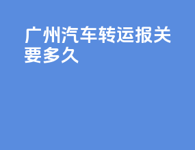 广州汽车转运报关要多久