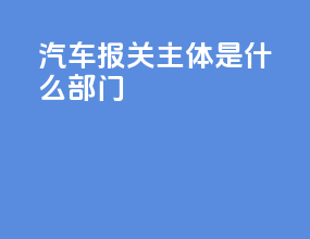 汽车报关主体是什么部门