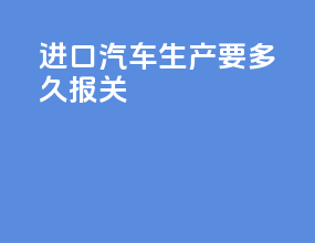 进口汽车生产要多久报关