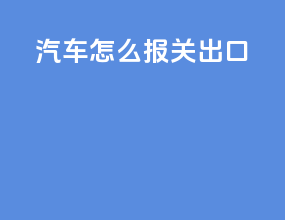 汽车怎么报关出口