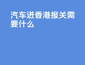 汽车进香港报关需要什么