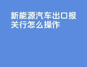 新能源汽车出口报关行怎么操作
