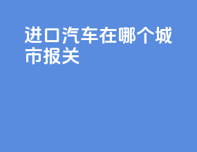 进口汽车在哪个城市报关