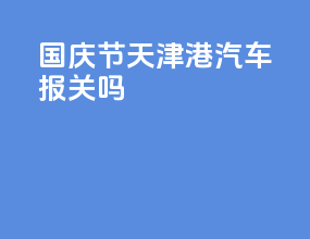 国庆节天津港汽车报关吗