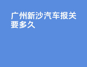广州新沙汽车报关要多久