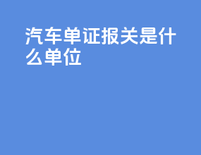 汽车单证报关是什么单位