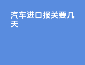 MINI汽车进口报关要几天