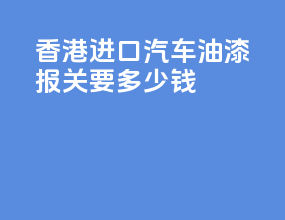 香港进口汽车油漆报关要多少钱