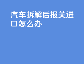 汽车拆解后报关进口怎么办