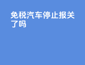 免税汽车停止报关了吗